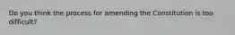 Do you think the process for amending the Constitution is too difficult?