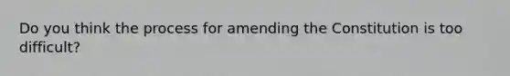 Do you think the process for amending the Constitution is too difficult?