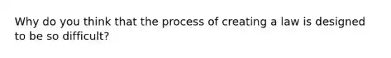 Why do you think that the process of creating a law is designed to be so difficult?