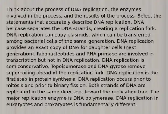 Think about the process of DNA replication, the enzymes involved in the process, and the results of the process. Select the statements that accurately describe DNA replication. DNA helicase separates the DNA strands, creating a replication fork. DNA replication can copy plasmids, which can be transferred among bacterial cells of the same generation. DNA replication provides an exact copy of DNA for daughter cells (next generation). Ribonucleotides and RNA primase are involved in transcription but not in DNA replication. DNA replication is semiconservative. Topoisomerase and DNA gyrase remove supercoiling ahead of the replication fork. DNA replication is the first step in protein synthesis. DNA replication occurs prior to mitosis and prior to binary fission. Both strands of DNA are replicated in the same direction, toward the replication fork. The major replication enzyme is DNA polymerase. DNA replication in eukaryotes and prokaryotes is fundamentally different.