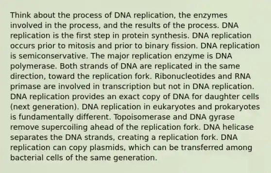 Think about the process of <a href='https://www.questionai.com/knowledge/kofV2VQU2J-dna-replication' class='anchor-knowledge'>dna replication</a>, the enzymes involved in the process, and the results of the process. DNA replication is the first step in protein synthesis. DNA replication occurs prior to mitosis and prior to binary fission. DNA replication is semiconservative. The major replication enzyme is DNA polymerase. Both strands of DNA are replicated in the same direction, toward the replication fork. Ribonucleotides and RNA primase are involved in transcription but not in DNA replication. DNA replication provides an exact copy of DNA for daughter cells (next generation). DNA replication in eukaryotes and prokaryotes is fundamentally different. Topoisomerase and DNA gyrase remove supercoiling ahead of the replication fork. DNA helicase separates the DNA strands, creating a replication fork. DNA replication can copy plasmids, which can be transferred among bacterial cells of the same generation.