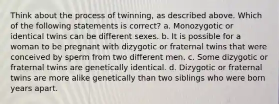 Think about the process of twinning, as described above. Which of the following statements is correct? a. Monozygotic or identical twins can be different sexes. b. It is possible for a woman to be pregnant with dizygotic or fraternal twins that were conceived by sperm from two different men. c. Some dizygotic or fraternal twins are genetically identical. d. Dizygotic or fraternal twins are more alike genetically than two siblings who were born years apart.