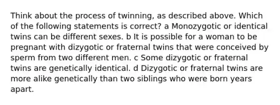 Think about the process of twinning, as described above. Which of the following statements is correct? a Monozygotic or identical twins can be different sexes. b It is possible for a woman to be pregnant with dizygotic or fraternal twins that were conceived by sperm from two different men. c Some dizygotic or fraternal twins are genetically identical. d Dizygotic or fraternal twins are more alike genetically than two siblings who were born years apart.