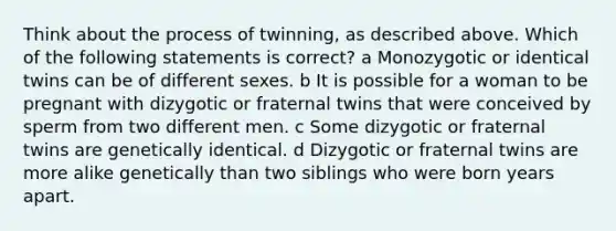 Think about the process of twinning, as described above. Which of the following statements is correct? a Monozygotic or identical twins can be of different sexes. b It is possible for a woman to be pregnant with dizygotic or fraternal twins that were conceived by sperm from two different men. c Some dizygotic or fraternal twins are genetically identical. d Dizygotic or fraternal twins are more alike genetically than two siblings who were born years apart.