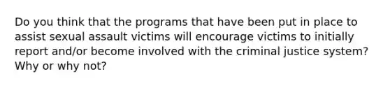 Do you think that the programs that have been put in place to assist sexual assault victims will encourage victims to initially report and/or become involved with the criminal justice system? Why or why not?