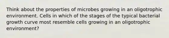 Think about the properties of microbes growing in an oligotrophic environment. Cells in which of the stages of the typical bacterial growth curve most resemble cells growing in an oligotrophic environment?