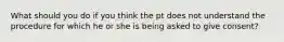 What should you do if you think the pt does not understand the procedure for which he or she is being asked to give consent?