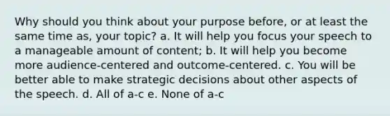 Why should you think about your purpose before, or at least the same time as, your topic? a. It will help you focus your speech to a manageable amount of content; b. It will help you become more audience-centered and outcome-centered. c. You will be better able to make strategic decisions about other aspects of the speech. d. All of a-c e. None of a-c