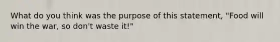 What do you think was the purpose of this statement, "Food will win the war, so don't waste it!"