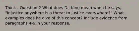 Think - Question 2 What does Dr. King mean when he says, "Injustice anywhere is a threat to justice everywhere?" What examples does he give of this concept? Include evidence from paragraphs 4-6 in your response.