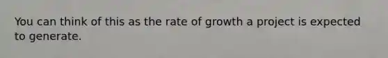 You can think of this as the rate of growth a project is expected to generate.