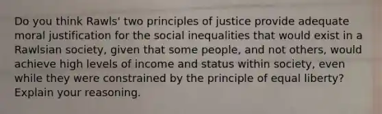 Do you think Rawls' two principles of justice provide adequate moral justification for the social inequalities that would exist in a Rawlsian society, given that some people, and not others, would achieve high levels of income and status within society, even while they were constrained by the principle of equal liberty? Explain your reasoning.