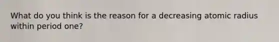 What do you think is the reason for a decreasing atomic radius within period one?