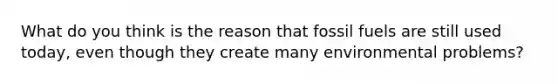 What do you think is the reason that fossil fuels are still used today, even though they create many environmental problems?
