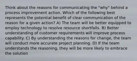 Think about the reasons for communicating the "why" behind a process improvement action. Which of the following best represents the potential benefit of clear communication of the reason for a given action? A) The team will be better equipped to employ technology to resolve resource shortfalls. B) Better understanding of customer requirements will improve process capability. C) By understanding the reasons for change, the team will conduct more accurate project planning. D) If the team understands the reasoning, they will be more likely to embrace the solution