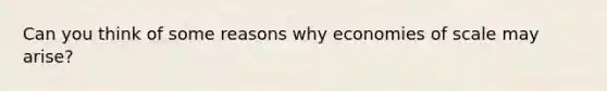 Can you think of some reasons why economies of scale may arise?