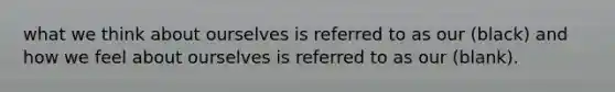 what we think about ourselves is referred to as our (black) and how we feel about ourselves is referred to as our (blank).