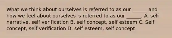 What we think about ourselves is referred to as our ______ and how we feel about ourselves is referred to as our ______. A. self narrative, self verification B. self concept, self esteem C. Self concept, self verification D. self esteem, self concept