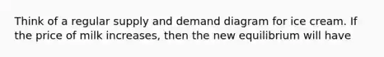 Think of a regular supply and demand diagram for ice cream. If the price of milk increases, then the new equilibrium will have
