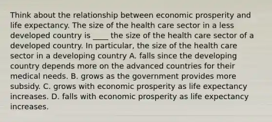 Think about the relationship between economic prosperity and life expectancy. The size of the health care sector in a less developed country is ____ the size of the health care sector of a developed country. In​ particular, the size of the health care sector in a developing country A. falls since the developing country depends more on the advanced countries for their medical needs. B. grows as the government provides more subsidy. C. grows with economic prosperity as life expectancy increases. D. falls with economic prosperity as life expectancy increases.