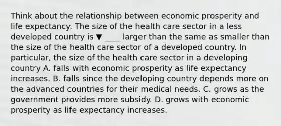 Think about the relationship between economic prosperity and life expectancy. The size of the health care sector in a less developed country is ▼ ____ larger than the same as smaller than the size of the health care sector of a developed country. In​ particular, the size of the health care sector in a developing country A. falls with economic prosperity as life expectancy increases. B. falls since the developing country depends more on the advanced countries for their medical needs. C. grows as the government provides more subsidy. D. grows with economic prosperity as life expectancy increases.