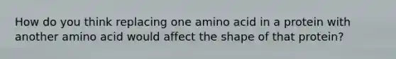 How do you think replacing one amino acid in a protein with another amino acid would affect the shape of that protein?