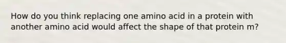 How do you think replacing one amino acid in a protein with another amino acid would affect the shape of that protein m?