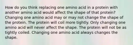 How do you think replacing one amino acid in a protein with another amino acid would affect the shape of that protein? Changing one amino acid may or may not change the shape of the protein. The protein will coil more tightly. Only changing one amino acid will never affect the shape. The protein will not be as tightly coiled. Changing one amino acid always changes the shape.