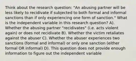 Think about the research question: "An abusing partner will be less likely to recidivate if subjected to both formal and informal sanctions than if only experiencing one form of sanction." What is the independent variable in this research question? A). Whether the abusing partner "recidivates" (i.e. acts violent again) or does not recidivate B). Whether the victim retaliates against the abuser C). Whether the abuser experiences two sanctions (formal and informal) or only one sanction (either formal OR informal) D). This question does not provide enough information to figure out the independent variable