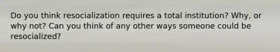 Do you think resocialization requires a total institution? Why, or why not? Can you think of any other ways someone could be resocialized?