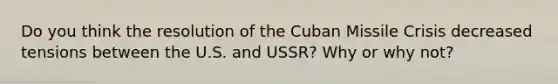 Do you think the resolution of the Cuban Missile Crisis decreased tensions between the U.S. and USSR? Why or why not?