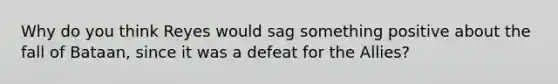 Why do you think Reyes would sag something positive about the fall of Bataan, since it was a defeat for the Allies?