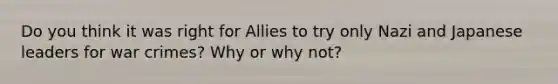 Do you think it was right for Allies to try only Nazi and Japanese leaders for war crimes? Why or why not?