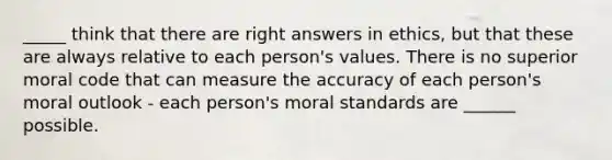 _____ think that there are right answers in ethics, but that these are always relative to each person's values. There is no superior moral code that can measure the accuracy of each person's moral outlook - each person's moral standards are ______ possible.