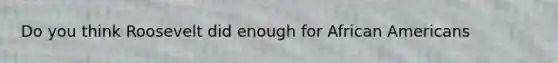 Do you think Roosevelt did enough for African Americans