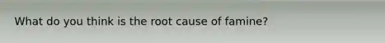 What do you think is the root cause of famine?