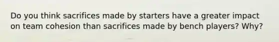 Do you think sacrifices made by starters have a greater impact on team cohesion than sacrifices made by bench players? Why?