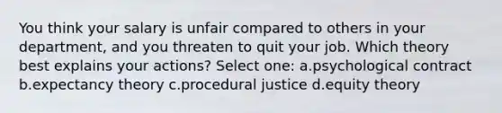 You think your salary is unfair compared to others in your department, and you threaten to quit your job. Which theory best explains your actions? Select one: a.psychological contract b.expectancy theory c.procedural justice d.equity theory