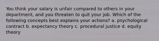 You think your salary is unfair compared to others in your department, and you threaten to quit your job. Which of the following concepts best explains your actions? a. psychological contract b. expectancy theory c. procedural justice d. equity theory