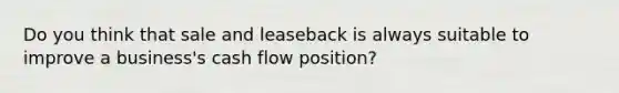 Do you think that sale and leaseback is always suitable to improve a business's cash flow position?