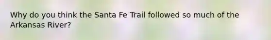 Why do you think the Santa Fe Trail followed so much of the Arkansas River?