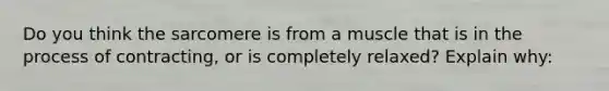 Do you think the sarcomere is from a muscle that is in the process of contracting, or is completely relaxed? Explain why: