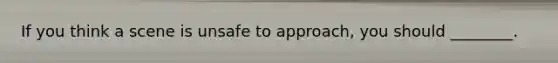 If you think a scene is unsafe to approach, you should ________.