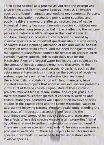 Think about science as a process as you read the excerpt and answer this question."Invasive Species - Most U. S. invasive species are found in aquatic and wetland environments. Forestry, fisheries, navigation, recreation, public water supplies, and public health are among the affected sectors. Loss of native biological diversity because of invasive species constitutes one of the greatest long-term potential impacts affecting the national parks and national wildlife refuges in the coastal zone. In addition, changes in ecosystem characteristics caused by invasive species raise important questions about a wide variety of coastal issues including alteration of fish and wildlife habitat, impacts on restoration efforts, and the need for adjustments in management plans.Water sources for restoration projects often contain invasive species. This is especially true for the Mississippi River and coastal water bodies that are subjected to the spread of invasive aquatic organisms that arrive in the ballast waters of international vessels. Organisms such as the zebra mussel have serious impacts on the ecology of receiving waters, especially on native freshwater bivalves found there.Scientists, in collaboration with land managers, have initiated several projects that address invasive species problems in the Gulf of Mexico coastal region. Most of these current projects involve Chinese tallow, nutria, and cogon grass, but there are numerous other species of concern to wetland and coastal managers. Scientists will expand their invasive species studies in the coastal zone and the Lower Mississippi Valley to address the following National Program goals: understanding the pathways of introduction, assessing and reporting the abundance and spread of invasive species, and assessment of the effects of invasive species on ecosystem properties." What hypothesis related to wetland restoration is presented here? A. There are invasive species in wetlands. B. Invasive species are a problem in wetlands. C. There are projects to monitor invasive species in wetlands. D. We need to better understand wetland invasive species.