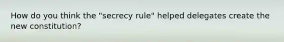 How do you think the "secrecy rule" helped delegates create the new constitution?