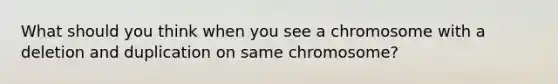 What should you think when you see a chromosome with a deletion and duplication on same chromosome?