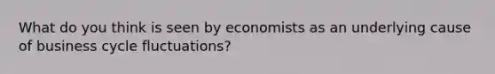 What do you think is seen by economists as an underlying cause of business cycle fluctuations?