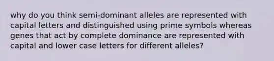 why do you think semi-dominant alleles are represented with capital letters and distinguished using prime symbols whereas genes that act by complete dominance are represented with capital and lower case letters for different alleles?