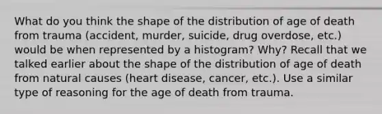 What do you think the shape of the distribution of age of death from trauma (accident, murder, suicide, drug overdose, etc.) would be when represented by a histogram? Why? Recall that we talked earlier about the shape of the distribution of age of death from natural causes (heart disease, cancer, etc.). Use a similar type of reasoning for the age of death from trauma.