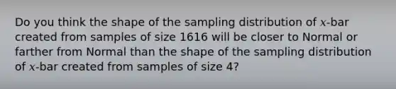 Do you think the shape of the sampling distribution of 𝑥-bar created from samples of size 1616 will be closer to Normal or farther from Normal than the shape of the sampling distribution of 𝑥-bar created from samples of size 4?